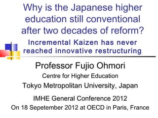 Why is the Japanese higher
    education still conventional
   after two decades of reform?
     Incremental Kaizen has never
    reached innovative restructuring

        Professor Fujio Ohmori
          Centre for Higher Education
   Tokyo Metropolitan University, Japan
       IMHE General Conference 2012
On 18 Sepetember 2012 at OECD in Paris, France
 