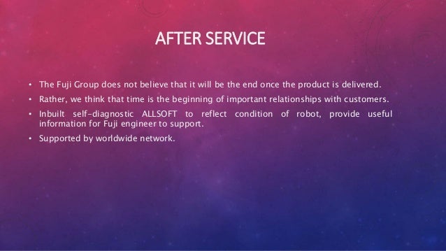 AFTER SERVICE
• The Fuji Group does not believe that it will be the end once the product is delivered.
• Rather, we think that time is the beginning of important relationships with customers.
• Inbuilt self-diagnostic ALLSOFT to reflect condition of robot, provide useful
information for Fuji engineer to support.
• Supported by worldwide network.
 