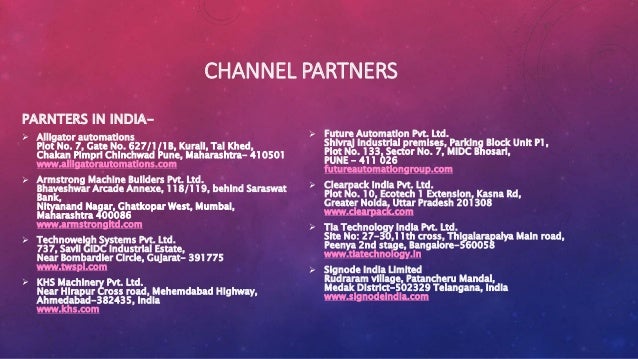 CHANNEL PARTNERS
PARNTERS IN INDIA-
 Alligator automations
Plot No. 7, Gate No. 627/1/1B, Kurali, Tal Khed,
Chakan Pimpri Chinchwad Pune, Maharashtra- 410501
www.alligatorautomations.com
 Armstrong Machine Builders Pvt. Ltd.
Bhaveshwar Arcade Annexe, 118/119, behind Saraswat
Bank,
Nityanand Nagar, Ghatkopar West, Mumbai,
Maharashtra 400086
www.armstrongltd.com
 Technoweigh Systems Pvt. Ltd.
737, Savli GIDC Industrial Estate,
Near Bombardier Circle, Gujarat- 391775
www.twspl.com
 KHS Machinery Pvt. Ltd.
Near Hirapur Cross road, Mehemdabad Highway,
Ahmedabad-382435, India
www.khs.com
 Future Automation Pvt. Ltd.
Shivraj Industrial premises, Parking Block Unit P1,
Plot No. 133, Sector No. 7, MIDC Bhosari,
PUNE - 411 026
futureautomationgroup.com
 Clearpack India Pvt. Ltd.
Plot No. 10, Ecotech 1 Extension, Kasna Rd,
Greater Noida, Uttar Pradesh 201308
www.clearpack.com
 Tia Technology India Pvt. Ltd.
Site No: 27-30,11th cross, Thigalarapalya Main road,
Peenya 2nd stage, Bangalore-560058
www.tiatechnology.in
 Signode India Limited
Rudraram village, Patancheru Mandal,
Medak District-502329 Telangana, India
www.signodeindia.com
 