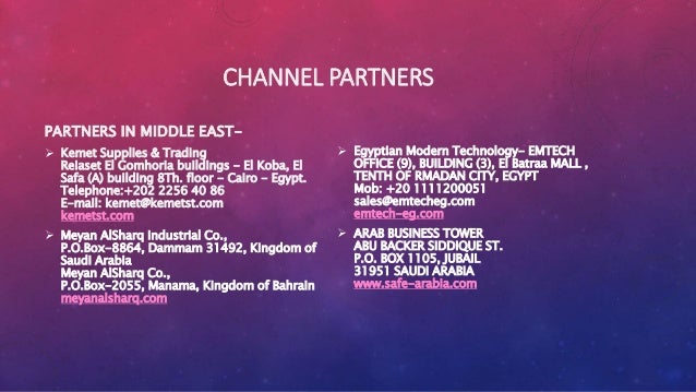 CHANNEL PARTNERS
PARTNERS IN MIDDLE EAST-
 Kemet Supplies & Trading
Reiaset El Gomhoria buildings - El Koba, El
Safa (A) building 8Th. floor - Cairo - Egypt.
Telephone:+202 2256 40 86
E-mail: kemet@kemetst.com
kemetst.com
 Meyan AlSharq industrial Co.,
P.O.Box-8864, Dammam 31492, Kingdom of
Saudi Arabia
Meyan AlSharq Co.,
P.O.Box-2055, Manama, Kingdom of Bahrain
meyanalsharq.com
 Egyptian Modern Technology- EMTECH
OFFICE (9), BUILDING (3), El Batraa MALL ,
TENTH OF RMADAN CITY, EGYPT
Mob: +20 1111200051
sales@emtecheg.com
emtech-eg.com
 ARAB BUSINESS TOWER
ABU BACKER SIDDIQUE ST.
P.O. BOX 1105, JUBAIL
31951 SAUDI ARABIA
www.safe-arabia.com
 