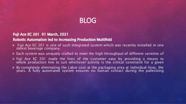 BLOG
Fuji Ace EC 201 01 March, 2021
Robotic Automation led to Increasing Production Multifold
 Fuji Ace EC 201 is one of such integrated system which was recently installed in one
oldest beverage company.
 Each system was uniquely crafted to meet the high throughput of different varieties of
 Fuji Ace EC 201 made the lives of the customer easy by providing a means to
whole production line to suit whichever activity is the critical constraint for a given
 By completely eliminating the Labor cost at the packaging area at individual lines, the
years. A fully automated system ensures no human contact during the palletizing
 