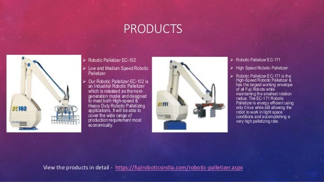 PRODUCTS
 Robotic Palletizer EC-102
 Low and Medium Speed Robotic
Palletizer
 Our Robotic Palletizer EC-102 is
an Industrial Robotic Palletizer
which is released as the next-
generation model and designed
to meet both High-speed &
Heavy Duty Robotic Palletizing
applications. It will be able to
cover the wide range of
production requirement most
economically.
 Robotic Palletizer EC-171
 High Speed Robotic Palletizer
 Robotic Palletizer EC-171 is the
High-Speed Robotic Palletizer &
has the largest working envelope
of all Fuji Robots while
maintaining the smallest rotation
radius. The EC-171 Robotic
Palletizer is energy efficient using
only 0 kva while still allowing the
robot to work in tight space
conditions and accomplishing a
very high palletizing rate.
View the products in detail - https://fujiroboticsindia.com/robotic-palletizer.aspx
 
