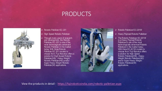 PRODUCTS
 Robotic Palletizer EC-201
 High Speed Robotic Palletizer
 Through many years of research
and development, the Robotic
Palletizer EC-201 Is one of the
most technologically advanced
Robotic Palletizer in the market
today. With three Robotic
Palletizer EC.201 models to
choose from. Fuji Robotics offers a
solution for High Speed Robotic
Palletizer(HS) , Heavy Weight
Robotic Palletizer(HD) and/or
Super Heavy Weight Robotic
Palletizer(W) applications.
 Robotic Palletizer EC-201W
 Heavy Payload Robotic Palletizer
 The Robotic Palletizer EC-201W
is a Heavy Payload Robotic
Palletizer & one of the most
technologically advanced Robotic
Palletizer in the market today.
With three EC-201W models to
choose from. Fuji Robotics offers
a solution for High Speed
Robotic Palletizer(HS) , Heavy
Weight Robotic Palletizer(HD)
and/or Super Heavy Weight
Robotic Palletizer(W)
applications.
View the products in detail - https://fujiroboticsindia.com/robotic-palletizer.aspx
 