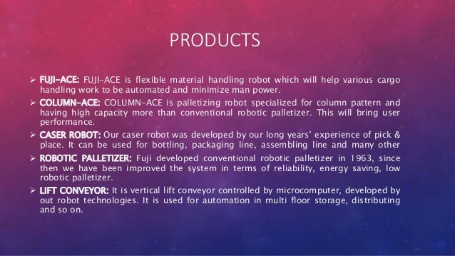 PRODUCTS
 FUJI-ACE: FUJI-ACE is flexible material handling robot which will help various cargo
handling work to be automated and minimize man power.
 COLUMN-ACE: COLUMN-ACE is palletizing robot specialized for column pattern and
having high capacity more than conventional robotic palletizer. This will bring user
performance.
 CASER ROBOT: Our caser robot was developed by our long years’ experience of pick &
place. It can be used for bottling, packaging line, assembling line and many other
 ROBOTIC PALLETIZER: Fuji developed conventional robotic palletizer in 1963, since
then we have been improved the system in terms of reliability, energy saving, low
robotic palletizer.
 LIFT CONVEYOR: It is vertical lift conveyor controlled by microcomputer, developed by
out robot technologies. It is used for automation in multi floor storage, distributing
and so on.
 
