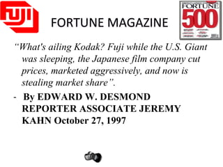 FORTUNE MAGAZINE
“What's ailing Kodak? Fuji while the U.S. Giant
was sleeping, the Japanese film company cut
prices, marketed aggressively, and now is
stealing market share”.
- By EDWARD W. DESMOND
REPORTER ASSOCIATE JEREMY
KAHN October 27, 1997
 