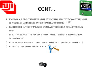 CONT…
 FOCUS ON BUILDING ITS MARKET SHARE BY ADOPTING STRATEGIES TO GET THE SHARE
OF WEAKER US COMPETITORS RATHER THAN THAT OF KODAK.
 FUJI PROVIDED BUYERS OF JAPANESE CAMERA WITH FREE FILM ROLLS BUT KODAK
DIDN’T
 IN 1977 FUJI REDUCED THE PRICE OF ITS PRINT PAPER. THE PRICE WAS LOWER THAN
THAT OF KODAK
 FUJI’S PRODUCT WERE 100% COMPATIBLE WITH KODAK CAMERAS AND KODAK FILM
 FUJI GAINED MORE FROM PRICE CUT IN US
 