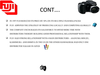 CONT….
 IN 1997 FUJI REDUCED ITS PRICE BY 50% ON ITS MULTIPLE FILM ROLLPACKS
 FUJI ADPOTED THE STRATEGY OF PRODUCING LOCALLY AND COMPETING GLOBALLY
 THE COMPANY ENCOURAGES ITS SALESFORCE TO SPEND MORE TIME WITH
DISTRIBUTERS THEREBY BUILDING GOOD PROFESSIONAL RELATIONSHIP WITH THEM.
 FUJI HAD STRONG RELATIONSHIP WITH 4 MAIN DISTRIBUTORS – ASANUMA MISUZU,
KASHIMURA AND OHMIYA IN THE US ON THE OTHER HAND KODAK HAD ONLY ONE
DISTRIBUTER NAGASE IN JAPAN
 