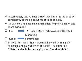 In technology too, Fuji has shown that it can set the pace by
consistently spending about 7% of sales on R&D.
 In Late 90’s Fuji has built a reputation for price, quality, and
sharp marketing.
 Fuji A Hipper, More Technologically Oriented
Marketing
 Kodak Sentimental
 In 1993, Fuji ran a highly successful, award-winning TV
campaign obliquely directed at Kodak. The killer line:
"Pictures should be nostalgic; your film shouldn't."
 