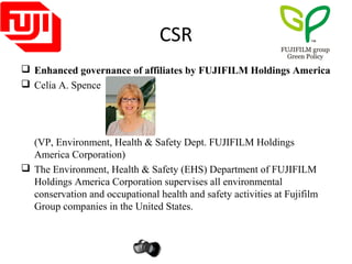 CSR
 Enhanced governance of affiliates by FUJIFILM Holdings America
 Celia A. Spence
(VP, Environment, Health & Safety Dept. FUJIFILM Holdings
America Corporation)
 The Environment, Health & Safety (EHS) Department of FUJIFILM
Holdings America Corporation supervises all environmental
conservation and occupational health and safety activities at Fujifilm
Group companies in the United States.
 