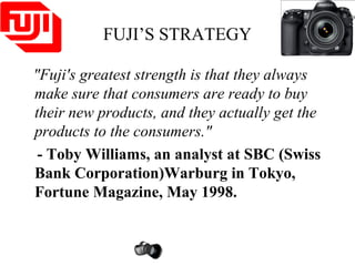 FUJI’S STRATEGY
"Fuji's greatest strength is that they always
make sure that consumers are ready to buy
their new products, and they actually get the
products to the consumers."
- Toby Williams, an analyst at SBC (Swiss
Bank Corporation)Warburg in Tokyo,
Fortune Magazine, May 1998.
 