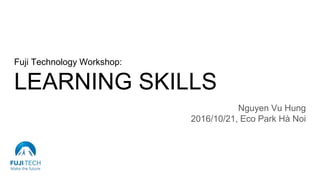 Fuji Technology Workshop:
LEARNING SKILLS
Nguyen Vu Hung
2016/10/21, Eco Park Hà Noi
 