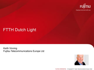 FTTH Dutch Light



Keith Vinning
Fujitsu Telecommunications Europe Ltd




                                        FUJITSU CONFIDENTIAL   © Copyright 2011 Fujitsu Telecommunications Europe Limited
 