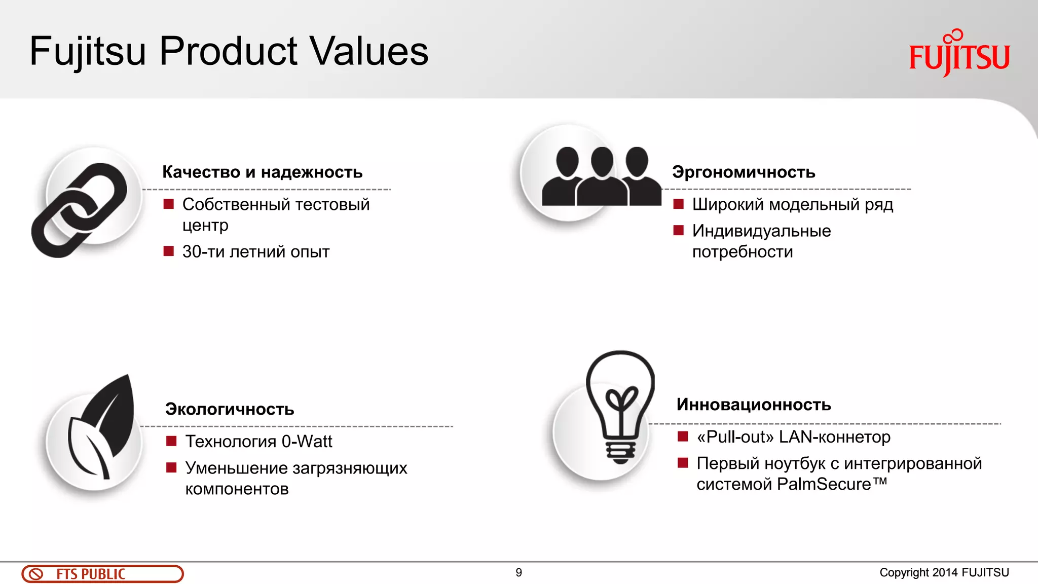 9 
FTS PUBLIC 
Fujitsu Product Values 
Copyright 2014 FUJITSU 
Инновационность 
«Pull-out» LAN-коннетор 
Первый ноутбук с интегрированной системой PalmSecure™ 
Экологичность 
Технология 0-Watt 
Уменьшение загрязняющих компонентов 
Качество и надежность 
Собственный тестовый центр 
30-ти летний опыт 
Эргономичность 
Широкий модельный ряд 
Индивидуальные потребности  