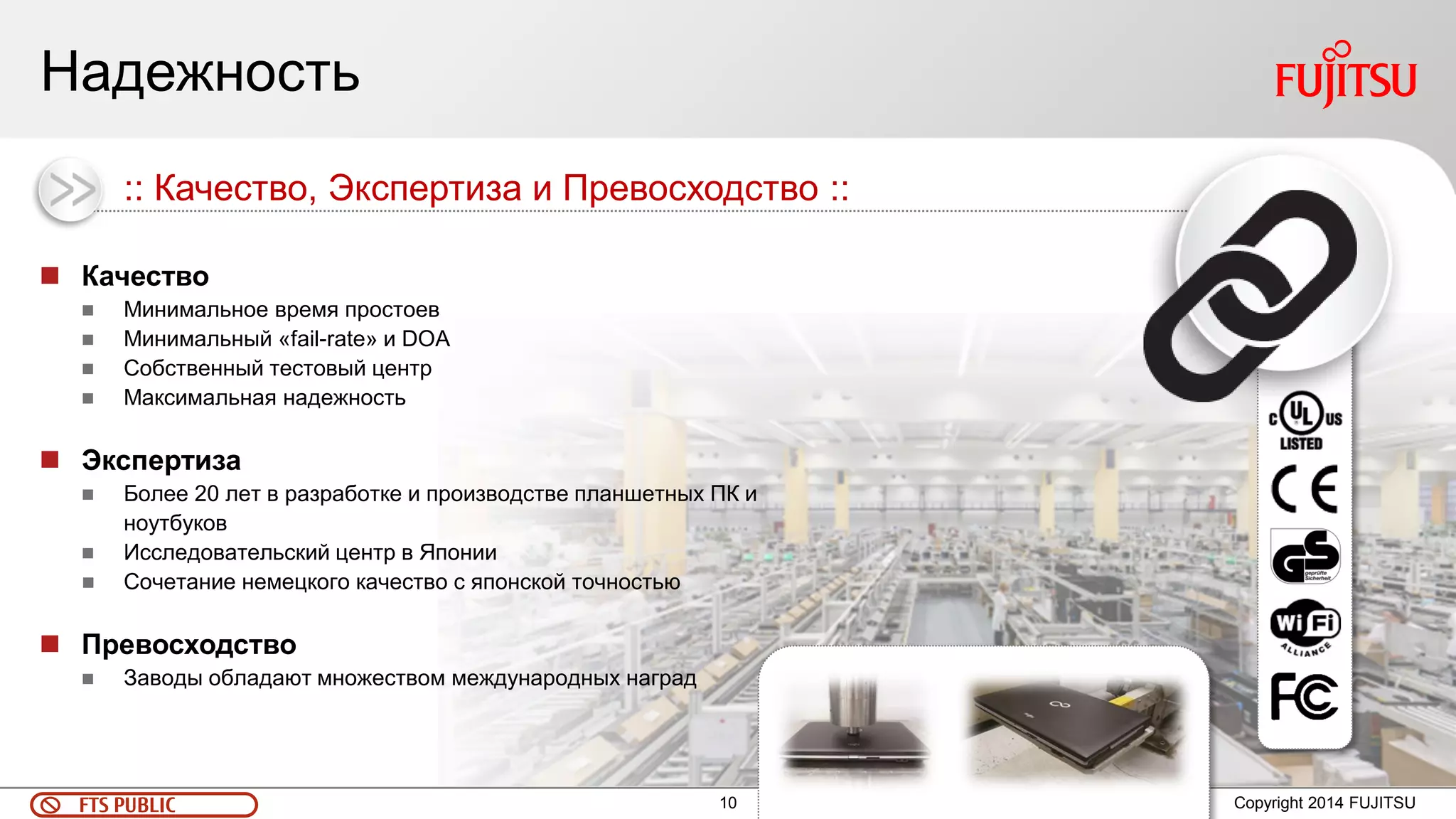 10 
FTS PUBLIC 
Copyright 2014 FUJITSU 
Надежность 
Качество 
Минимальное время простоев 
Минимальный «fail-rate» и DOA 
Собственный тестовый центр 
Максимальная надежность 
Экспертиза 
Более 20 лет в разработке и производстве планшетных ПК и ноутбуков 
Исследовательский центр в Японии 
Сочетание немецкого качество с японской точностью 
Превосходство 
Заводы обладают множеством международных наград 
:: Качество, Экспертиза и Превосходство ::  
