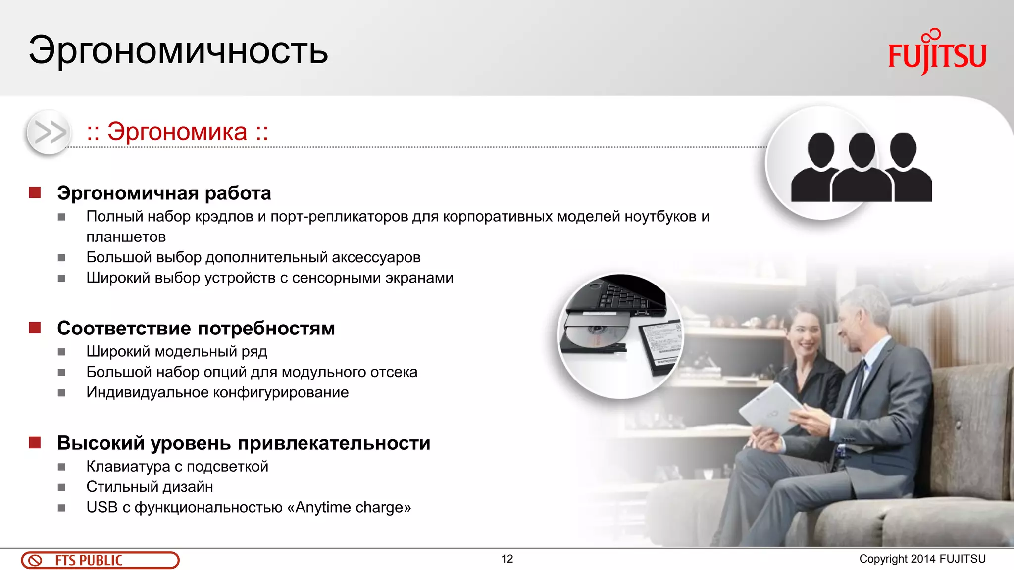 12 
FTS PUBLIC 
Эргономичность 
Copyright 2014 FUJITSU 
Эргономичная работа 
Полный набор крэдлов и порт-репликаторов для корпоративных моделей ноутбуков и планшетов 
Большой выбор дополнительный аксессуаров 
Широкий выбор устройств с сенсорными экранами 
Соответствие потребностям 
Широкий модельный ряд 
Большой набор опций для модульного отсека 
Индивидуальное конфигурирование 
Высокий уровень привлекательности 
Клавиатура с подсветкой 
Стильный дизайн 
USB с функциональностью «Anytime charge» 
:: Эргономика ::  