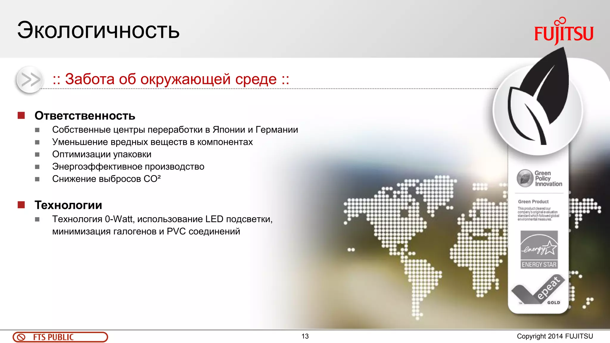 13 
FTS PUBLIC 
Экологичность 
Copyright 2014 FUJITSU 
Ответственность 
Собственные центры переработки в Японии и Германии 
Уменьшение вредных веществ в компонентах 
Оптимизации упаковки 
Энергоэффективное производство 
Снижение выбросов CO² 
Технологии 
Технология 0-Watt, использование LED подсветки, минимизация галогенов и PVC соединений 
:: Забота об окружающей среде ::  