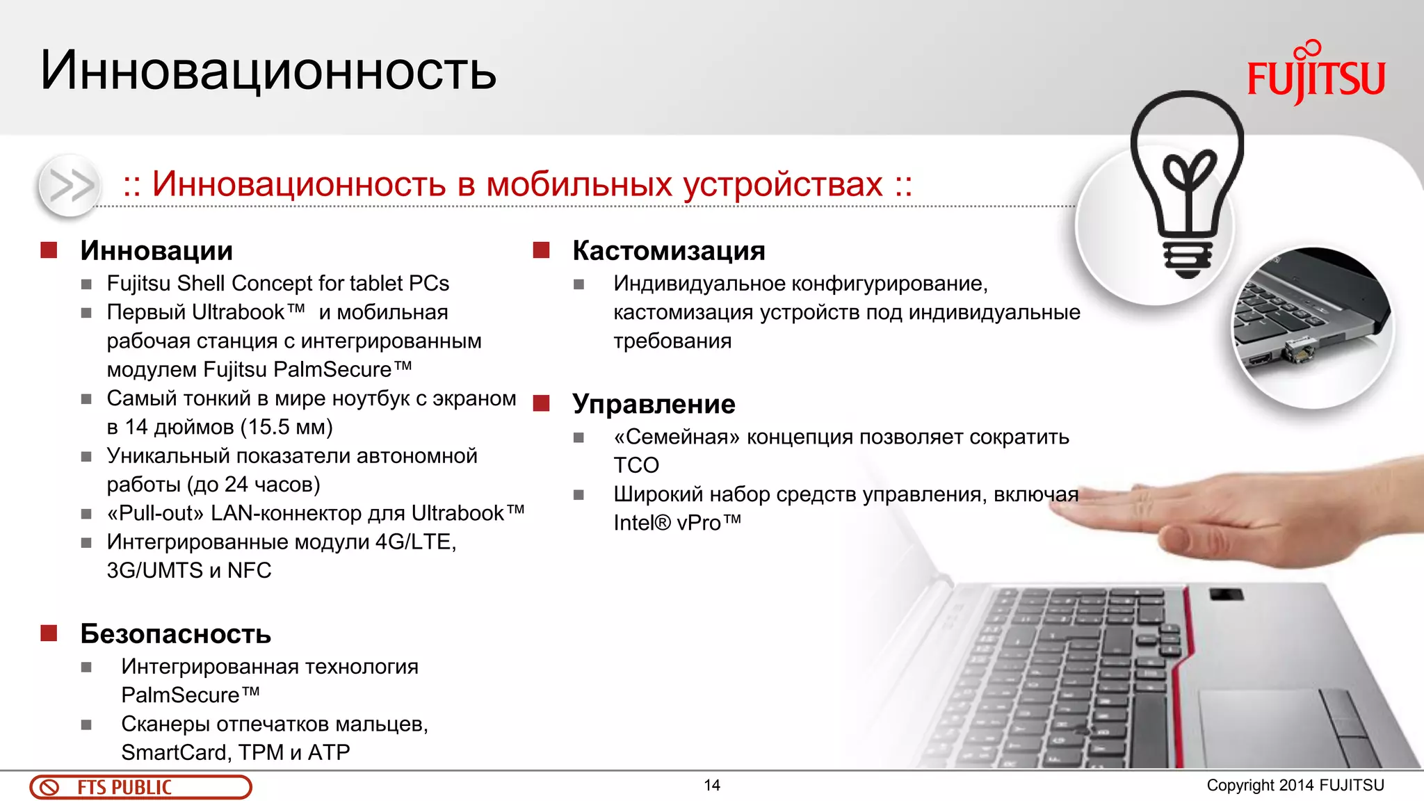 14 
FTS PUBLIC 
Инновационность 
Инновации 
Fujitsu Shell Concept for tablet PCs 
Первый Ultrabook™ и мобильная рабочая станция с интегрированным модулем Fujitsu PalmSecure™ 
Самый тонкий в мире ноутбук с экраном в 14 дюймов (15.5 мм) 
Уникальный показатели автономной работы (до 24 часов) 
«Pull-out» LAN-коннектор для Ultrabook™ 
Интегрированные модули 4G/LTE, 3G/UMTS и NFC 
Безопасность 
Интегрированная технология PalmSecure™ 
Сканеры отпечатков мальцев, SmartCard, TPM и ATP 
Copyright 2014 FUJITSU 
:: Инновационность в мобильных устройствах :: 
Кастомизация 
Индивидуальное конфигурирование, кастомизация устройств под индивидуальные требования 
Управление 
«Семейная» концепция позволяет сократить ТСО 
Широкий набор средств управления, включая Intel® vPro™  