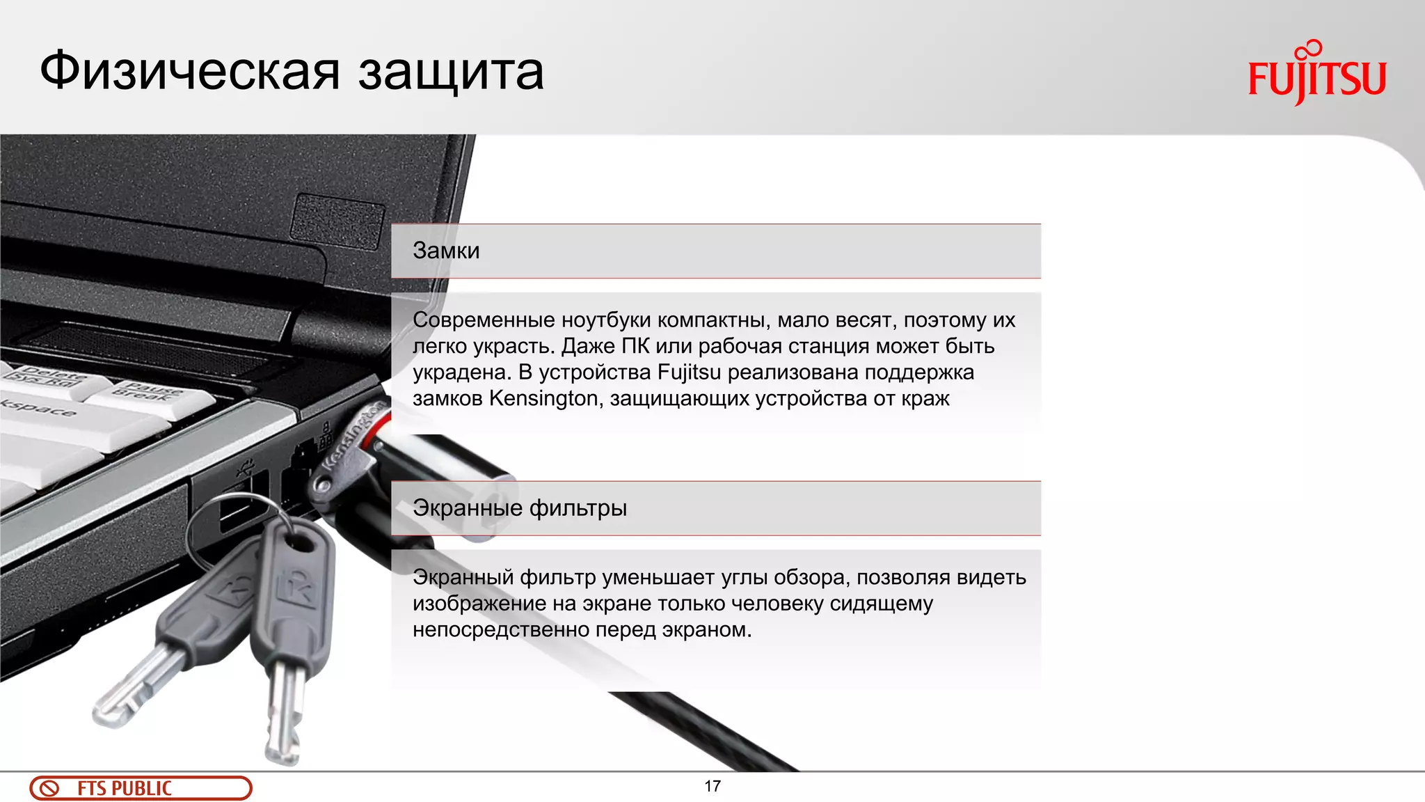 17 
FTS PUBLIC 
Физическая защита 
Замки 
Современные ноутбуки компактны, мало весят, поэтому их легко украсть. Даже ПК или рабочая станция может быть украдена. В устройства Fujitsu реализована поддержка замков Kensington, защищающих устройства от краж 
Экранные фильтры 
Экранный фильтр уменьшает углы обзора, позволяя видеть изображение на экране только человеку сидящему непосредственно перед экраном.  