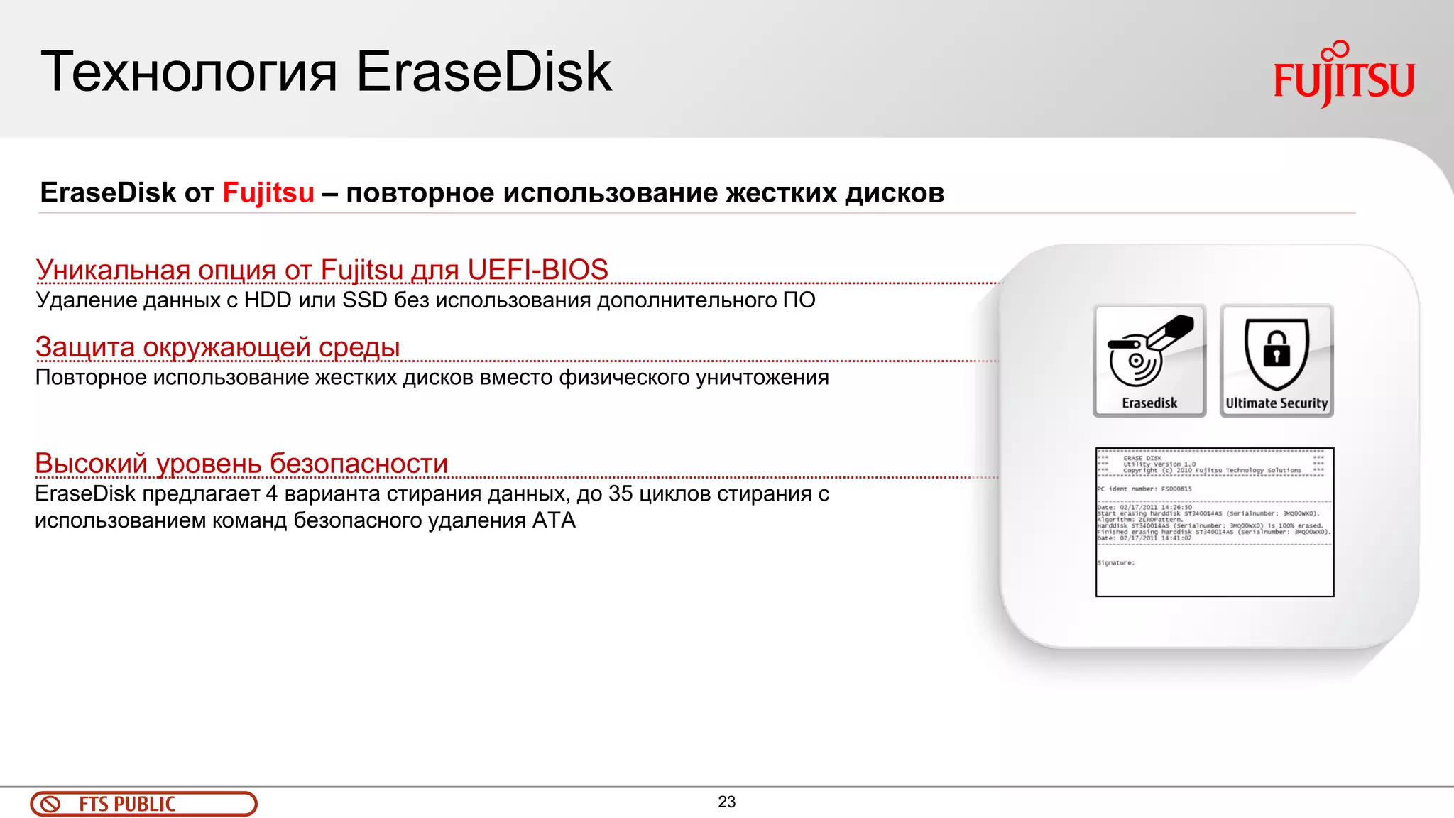 23 
FTS PUBLIC 
Технология EraseDisk 
Высокий уровень безопасности EraseDisk предлагает 4 варианта стирания данных, до 35 циклов стирания с использованием команд безопасного удаления ATA 
EraseDisk от Fujitsu – повторное использование жестких дисков 
Уникальная опция от Fujitsu для UEFI-BIOS Удаление данных с HDD или SSD без использования дополнительного ПО 
Защита окружающей среды Повторное использование жестких дисков вместо физического уничтожения  