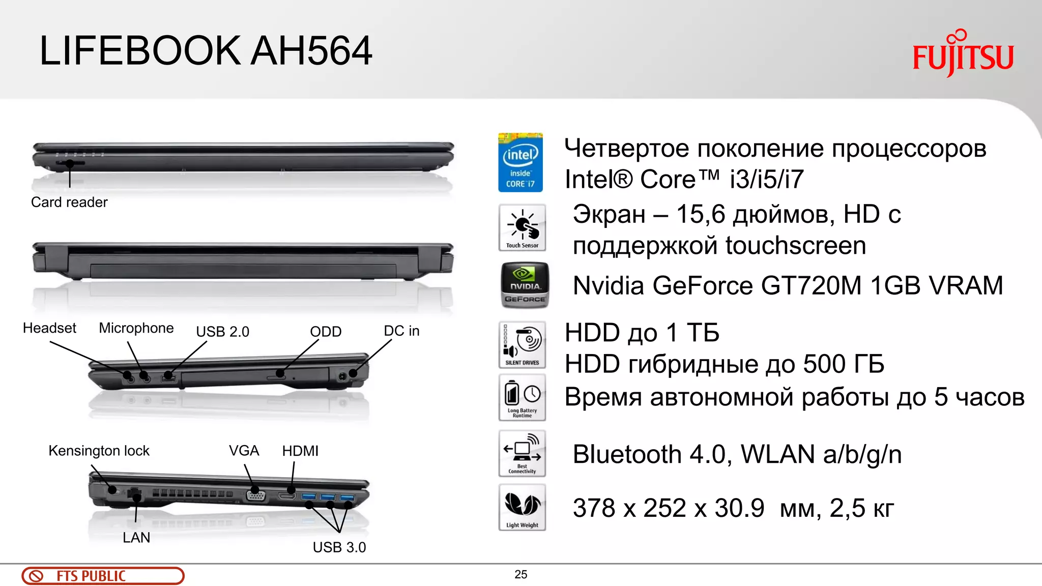 25 
FTS PUBLIC 
LIFEBOOK AH564 
USB 3.0 
USB 2.0 
VGA 
HDMI 
LAN 
Kensington lock 
ODD 
Headset 
Microphone 
DC in 
Card reader 
Четвертое поколение процессоров Intel® Core™ i3/i5/i7 
Nvidia GeForce GT720M 1GB VRAM 
Экран – 15,6 дюймов, HD с поддержкой touchscreen 
Время автономной работы до 5 часов 
HDD до 1 ТБ 
HDD гибридные до 500 ГБ 
Bluetooth 4.0, WLAN a/b/g/n 
378 x 252 x 30.9 мм, 2,5 кг  