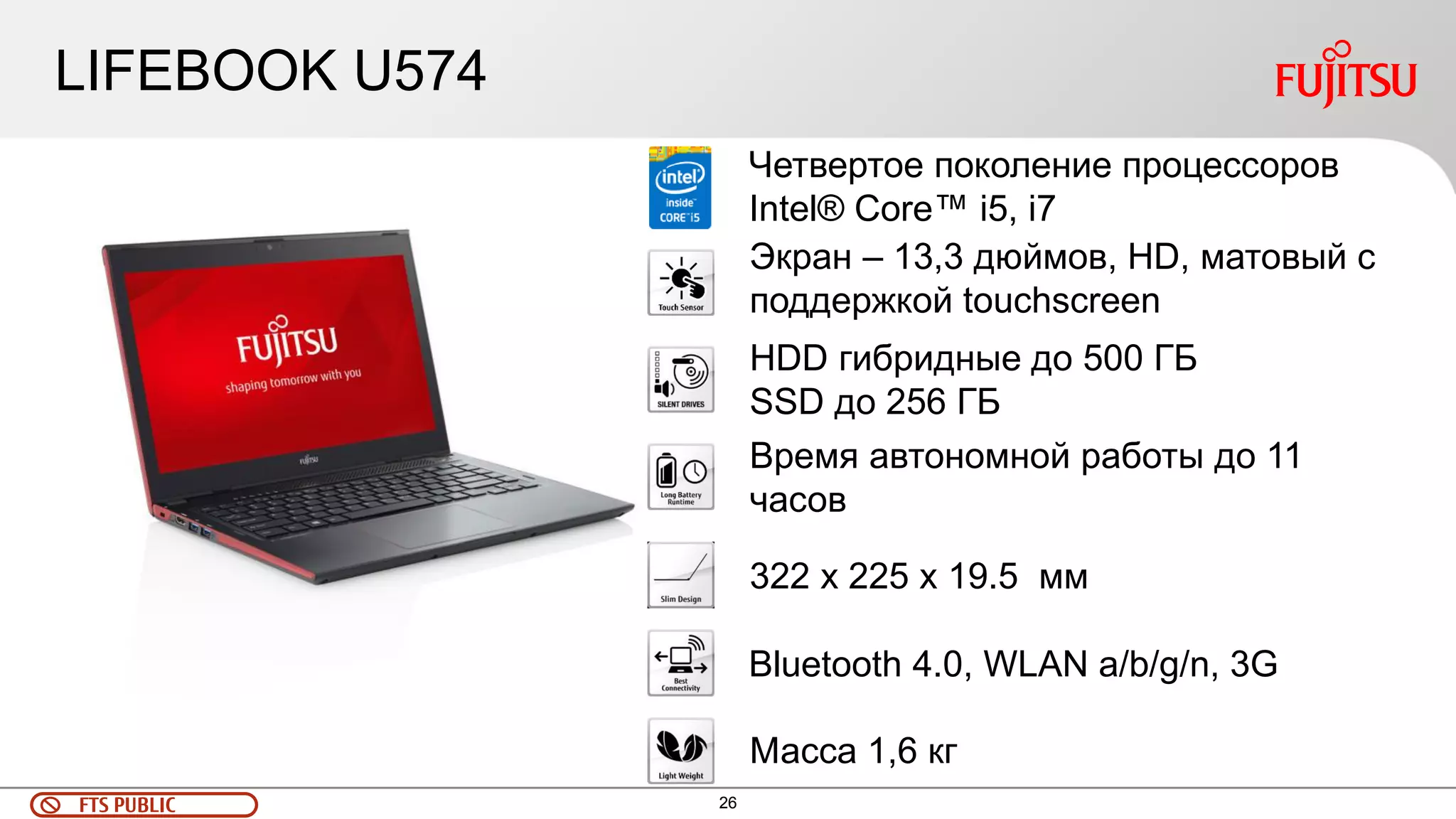 26 
FTS PUBLIC 
LIFEBOOK U574 
Четвертое поколение процессоров Intel® Core™ i5, i7 
Экран – 13,3 дюймов, HD, матовый с поддержкой touchscreen 
Bluetooth 4.0, WLAN a/b/g/n, 3G 
322 x 225 x 19.5 мм 
Время автономной работы до 11 часов 
HDD гибридные до 500 ГБ 
SSD до 256 ГБ 
Масса 1,6 кг  