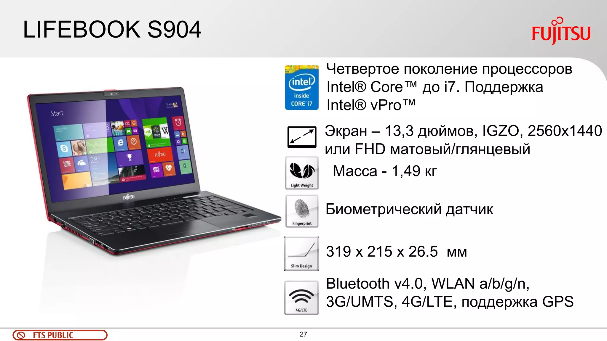 FTS PUBLIC 27 
LIFEBOOK S904 
Экран – 13,3 дюймов, IGZO, 2560x1440 
или FHD матовый/глянцевый 
Масса - 1,49 кг 
Биометрический датчик 
319 x 215 x 26.5 мм 
Bluetooth v4.0, WLAN a/b/g/n, 
3G/UMTS, 4G/LTE, поддержка GPS 
Четвертое поколение процессоров 
Intel® Core™ до i7. Поддержка 
Intel® vPro™ 
 