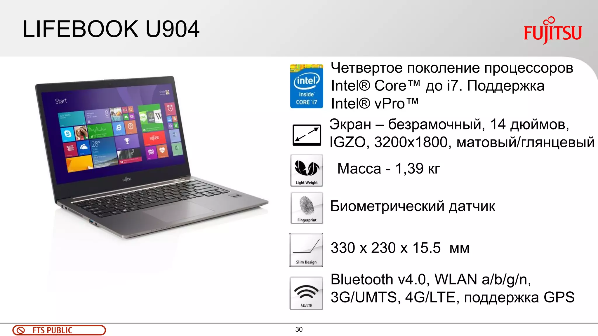 FTS PUBLIC 30 
LIFEBOOK U904 
Экран – безрамочный, 14 дюймов, 
IGZO, 3200x1800, матовый/глянцевый 
Масса - 1,39 кг 
Биометрический датчик 
330 x 230 x 15.5 мм 
Bluetooth v4.0, WLAN a/b/g/n, 
3G/UMTS, 4G/LTE, поддержка GPS 
Четвертое поколение процессоров 
Intel® Core™ до i7. Поддержка 
Intel® vPro™ 
 