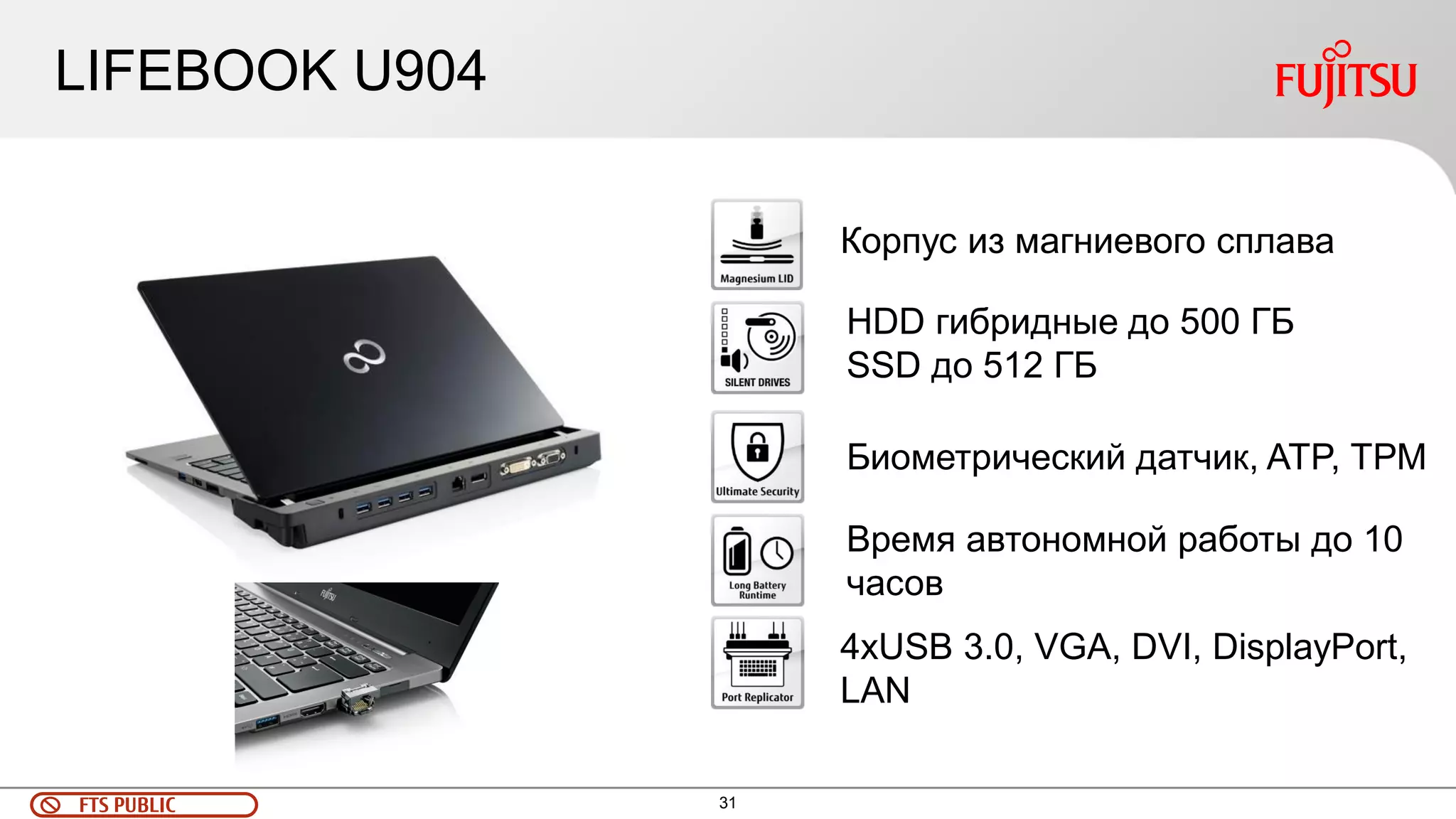 31 
FTS PUBLIC 
LIFEBOOK U904 
Корпус из магниевого сплава 
HDD гибридные до 500 ГБ 
SSD до 512 ГБ 
Биометрический датчик, ATP, ТРМ 
Время автономной работы до 10 часов 
4хUSB 3.0, VGA, DVI, DisplayPort, LAN  