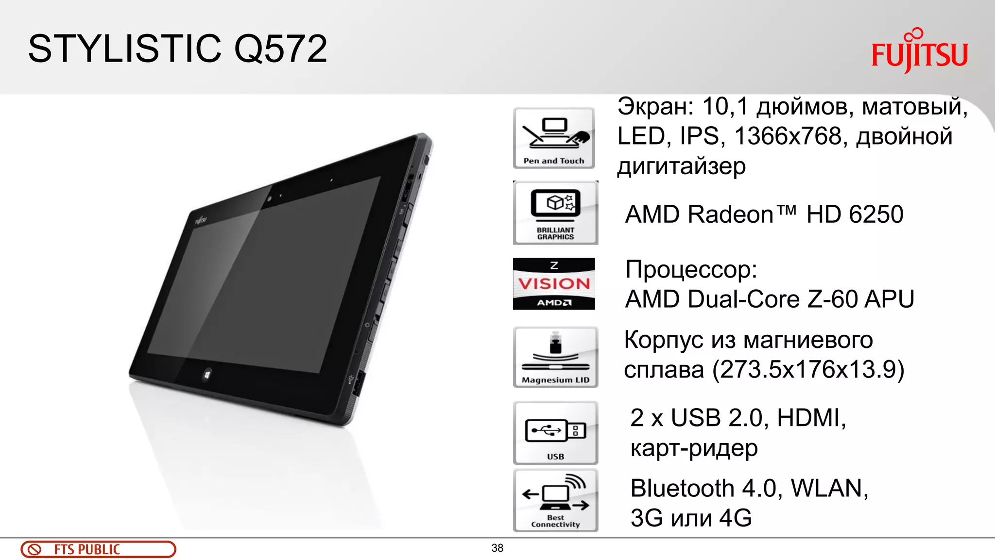 38 
FTS PUBLIC 
STYLISTIC Q572 
Экран: 10,1 дюймов, матовый, LED, IPS, 1366х768, двойной дигитайзер 
Корпус из магниевого сплава (273.5x176x13.9) 
Процессор: 
AMD Dual-Core Z-60 APU 
Bluetooth 4.0, WLAN, 3G или 4G 
2 x USB 2.0, HDMI, карт-ридер 
AMD Radeon™ HD 6250  