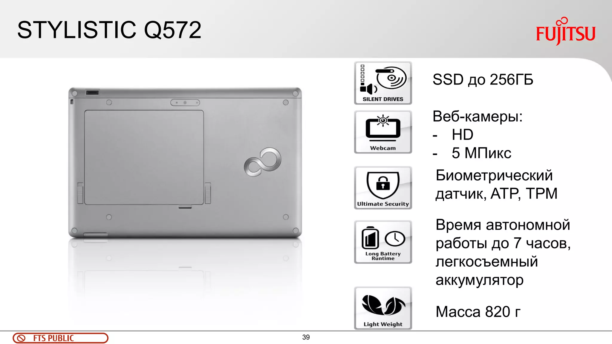 39 
FTS PUBLIC 
STYLISTIC Q572 
SSD до 256ГБ 
Биометрический датчик, ATP, ТРМ 
Время автономной работы до 7 часов, легкосъемный аккумулятор 
Масса 820 г 
Веб-камеры: 
-HD 
-5 МПикс  