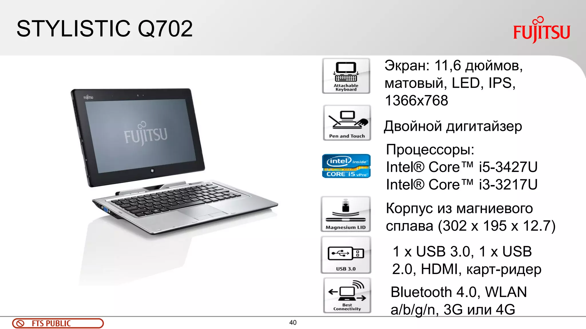 40 
FTS PUBLIC 
STYLISTIC Q702 
Экран: 11,6 дюймов, матовый, LED, IPS, 1366х768 
Корпус из магниевого сплава (302 x 195 x 12.7) 
Двойной дигитайзер 
Процессоры: 
Intel® Core™ i5-3427U 
Intel® Core™ i3-3217U 
Bluetooth 4.0, WLAN a/b/g/n, 3G или 4G 
1 х USB 3.0, 1 x USB 2.0, HDMI, карт-ридер  