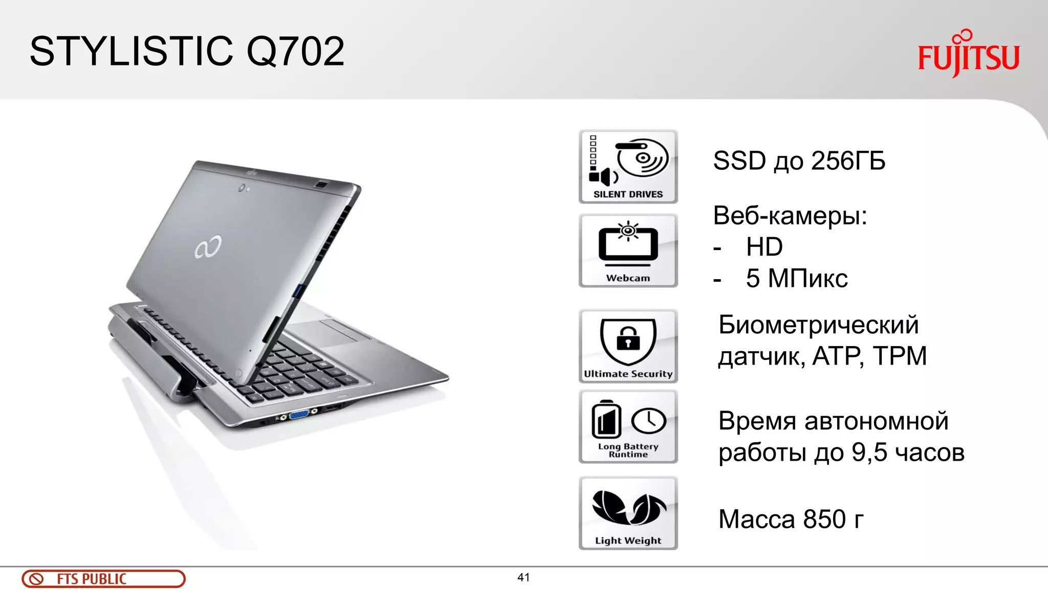41 
FTS PUBLIC 
STYLISTIC Q702 
SSD до 256ГБ 
Биометрический датчик, ATP, ТРМ 
Время автономной работы до 9,5 часов 
Масса 850 г 
Веб-камеры: 
-HD 
-5 МПикс  