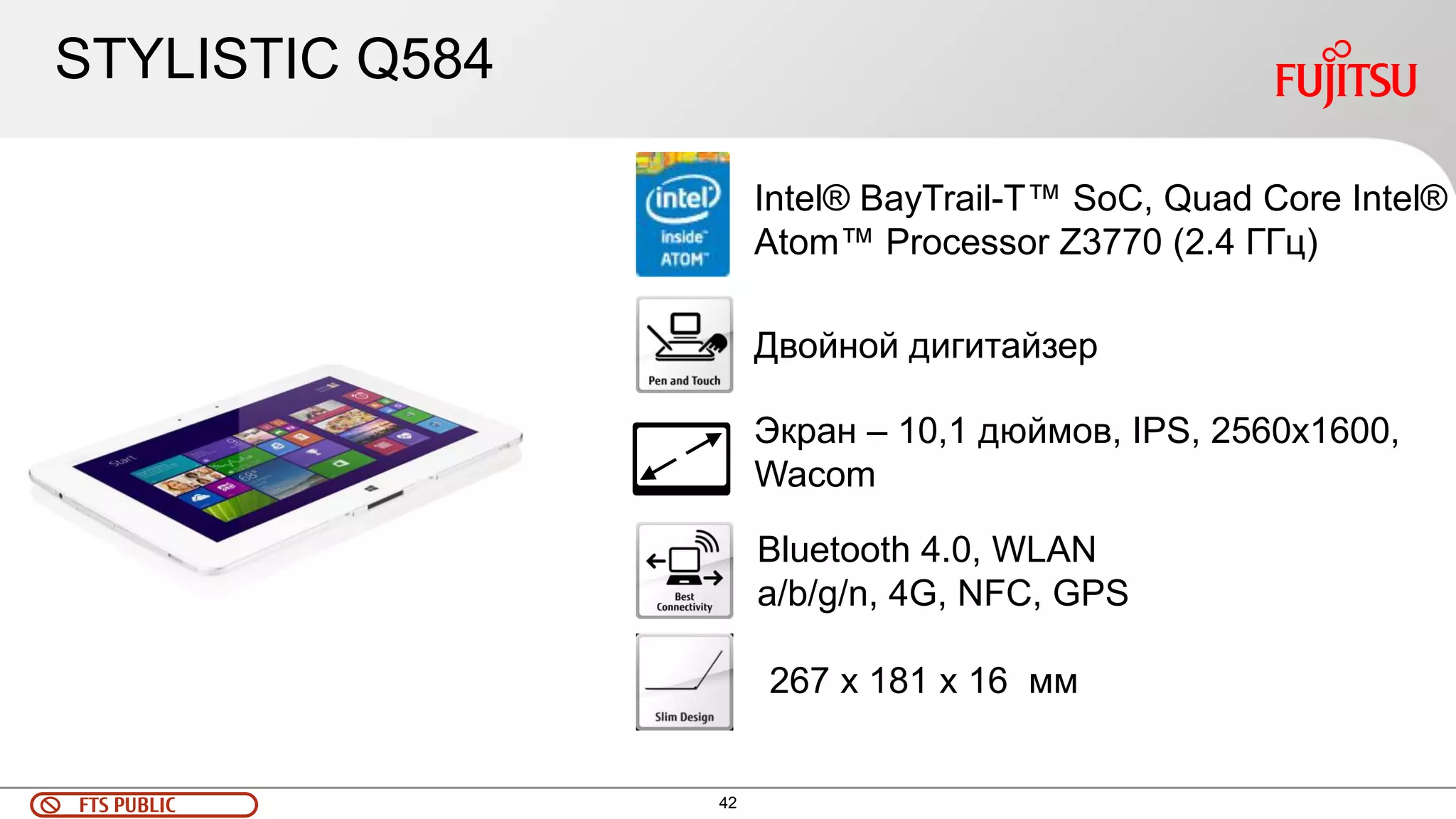 FTS PUBLIC 42 
Двойной дигитайзер 
Intel® BayTrail-T™ SoC, Quad Core Intel® 
Atom™ Processor Z3770 (2.4 ГГц) 
Экран – 10,1 дюймов, IPS, 2560x1600, 
Wacom 
Bluetooth 4.0, WLAN 
a/b/g/n, 4G, NFC, GPS 
267 x 181 x 16 мм 
STYLISTIC Q584 
 