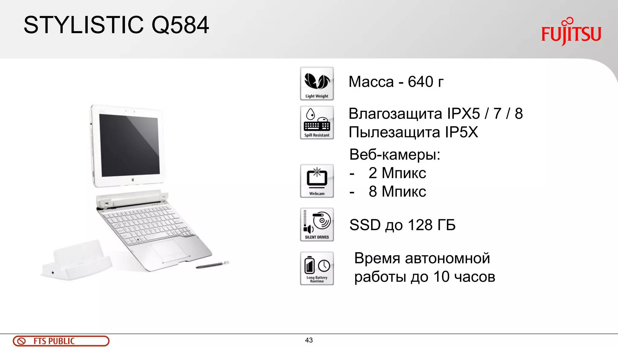 43 
FTS PUBLIC 
Масса - 640 г 
Влагозащита IPX5 / 7 / 8 Пылезащита IP5X 
Веб-камеры: 
-2 Мпикс 
-8 Мпикс 
SSD до 128 ГБ 
Время автономной работы до 10 часов 
STYLISTIC Q584  
