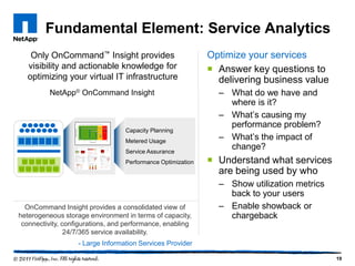 Fundamental Element: Service Analytics
   Only OnCommand™ Insight provides                          Optimize your services
  visibility and actionable knowledge for                     Answer key questions to
  optimizing your virtual IT infrastructure                    delivering business value
          NetApp® OnCommand Insight                            – What do we have and
                                                                 where is it?
                                                               – What’s causing my
                                                                 performance problem?
                                  Capacity Planning
                                  Metered Usage
                                                               – What’s the impact of
                                  Service Assurance
                                                                 change?
                                  Performance Optimization    Understand what services
                                                               are being used by who
                                                               – Show utilization metrics
                                                                 back to your users
  OnCommand Insight provides a consolidated view of            – Enable showback or
heterogeneous storage environment in terms of capacity,          chargeback
 connectivity, configurations, and performance, enabling
                24/7/365 service availability.
                   - Large Information Services Provider

                                                                                            19
 