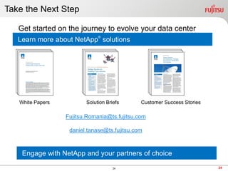 Take the Next Step

   Get started on the journey to evolve your data center
                              ®
   Learn more about NetApp solutions




   White Papers          Solution Briefs      Customer Success Stories

                  Fujitsu.Romania@ts.fujitsu.com

                   daniel.tanase@ts.fujitsu.com



    Engage with NetApp and your partners of choice
                                     24                                  24
 