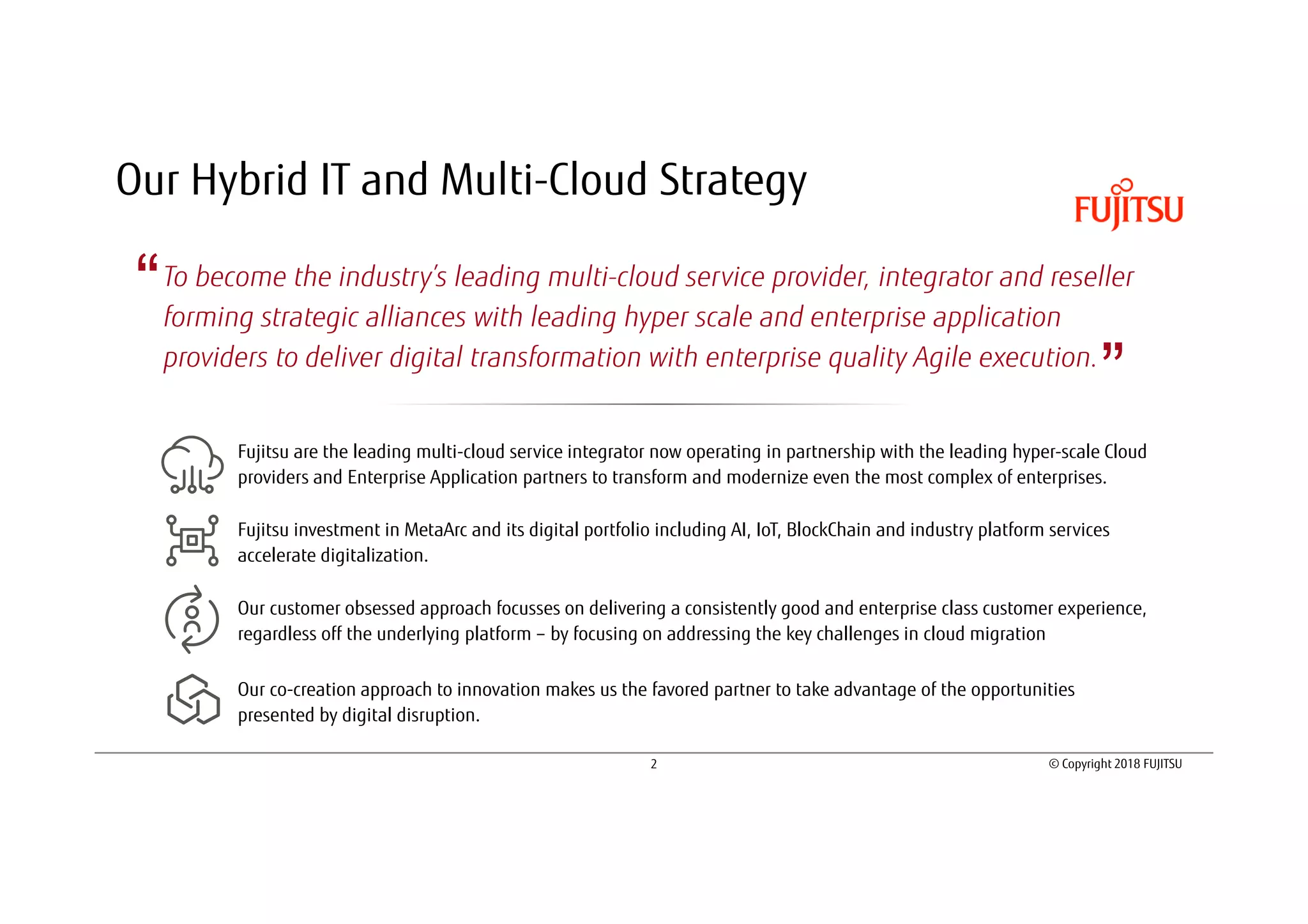 2 © Copyright 2018 FUJITSU
Our Hybrid IT and Multi-Cloud Strategy
To become the industry’s leading multi-cloud service provider, integrator and reseller
forming strategic alliances with leading hyper scale and enterprise application
providers to deliver digital transformation with enterprise quality Agile execution.
“
”
Fujitsu are the leading multi-cloud service integrator now operating in partnership with the leading hyper-scale Cloud
providers and Enterprise Application partners to transform and modernize even the most complex of enterprises.
Fujitsu investment in MetaArc and its digital portfolio including AI, IoT, BlockChain and industry platform services
accelerate digitalization.
Our customer obsessed approach focusses on delivering a consistently good and enterprise class customer experience,
regardless off the underlying platform – by focusing on addressing the key challenges in cloud migration
Our co-creation approach to innovation makes us the favored partner to take advantage of the opportunities
presented by digital disruption.
 