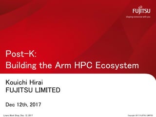 Kouichi Hirai
FUJITSU LIMITED
Dec 12th, 2017
Post-K:
Building the Arm HPC Ecosystem
0 Copyright 2017 FUJITSU LIMITEDLinaro Work Shop, Dec. 12, 2017
 
