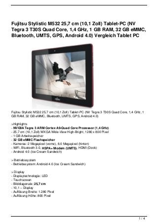 Fujitsu Stylistic M532 25,7 cm (10,1 Zoll) Tablet-PC (NV
Tegra 3 T30S Quad Core, 1,4 GHz, 1 GB RAM, 32 GB eMMC,
Bluetooth, UMTS, GPS, Android 4.0) Vergleich Tablet PC




Fujitsu Stylistic M532 25,7 cm (10,1 Zoll) Tablet-PC (NV Tegra 3 T30S Quad Core, 1,4 GHz, 1
GB RAM, 32 GB eMMC, Bluetooth, UMTS, GPS, Android 4.0)

>Highlights
- NVIDIA Tegra 3 ARM Cortex A9-Quad Core Prozessor (1,4 GHz)
- 25,7 cm (10,1 Zoll) WXGA Wide-View High-Bright, 1280 x 800 Pixel
- 1 GB Arbeitsspeicher
- 32 GB eMMC Flashspeicher
- Kameras: 2 Megapixel (vorne), 8,0 Megapixel (hinten)
- WiFi, Bluetooth 3.0, HSPA+ Modem (UMTS), HDMI (Dock)
- Android 4.0 (Ice Cream Sandwich)

> Betriebssystem
- Betriebssystem: Android 4.0 (Ice Cream Sandwich)

> Display
- Displaytechnologie: LED
- Touchscreen
- Bilddiagonale: 25,7 cm
- 10,1 – Display
- Auflösung Breite: 1.280 Pixel
- Auflösung Höhe: 800 Pixel




                                                                                       1/4
 