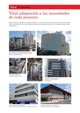 2EUDV GH UHIHUHQFLD
Estos son algunos ejemplos de proyectos realizados con distintas aplicaciones y soluciones que Eurofred ofrece.
Cada obra se desarrolla de manera individualizada y personalizada atendiendo a las necesidades específicas de
cada proyecto.
7RWDO DGDSWDFLyQ D ODV QHFHVLGDGHV
GH FDGD SURHFWR
Hotel Cartagonova, Malgrat de Mar (Barcelona)
Enfriadoras aire-agua con recuperación de calor.
Potencia instalada 355 kW.
Hotel Dimar, Valencia
Sistema de caudal variable.
Capital Bank, Baku (Azerbaycan)
Sistema de caudal variable.
Climatización.
Editorial Santillana, Pinto (Madrid)
Enfriadora aire-agua bomba de calor. Climatización oficinas.
Aeropuerto de Salamanca, Salamanca
Sistema de caudal variable. Climatización.
 