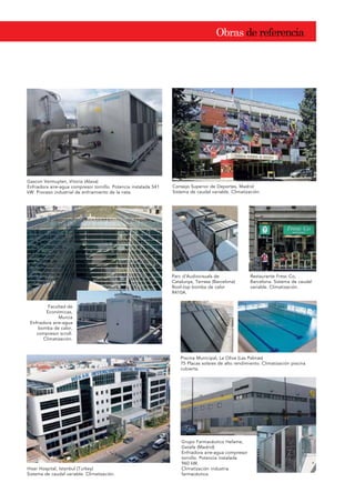 2EUDV GH UHIHUHQFLD
Gascon Vermuyten, Vitoria (Alava)
Enfriadora aire-agua compresor tornillo. Potencia instalada 541
kW. Proceso industrial de enfriamiento de la nata.
Consejo Superior de Deportes, Madrid
Sistema de caudal variable. Climatización.
Parc d’Audiovisuals de
Catalunya, Terrasa (Barcelona)
Roof-top bomba de calor
R410A.
Restaurante Fresc Co,
Barcelona. Sistema de caudal
variable. Climatización.
Facultad de
Económicas,
Murcia
Enfriadora aire-agua
bomba de calor,
compresor scroll.
Climatización.
Piscina Municipal, La Oliva (Las Palmas)
75 Placas solares de alto rendimiento. Climatización piscina
cubierta.
Grupo Farmacéutico Hefame,
Getafe (Madrid)
Enfriadora aire-agua compresor
tornillo. Potencia instalada
960 kW.
Climatización industria
farmacéutica.
Hisar Hospital, Istanbul (Turkey)
Sistema de caudal variable. Climatización.
 