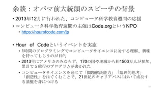 余談：オバマ前大統領のスピーチの背景
• 2013年12月に行われた、コンピュータ科学教育週間の応援
• コンピュータ科学教育週間の主催はCode.orgというNPO
• https://hourofcode.com/jp
• Hour of Codeというイベントを実施
• 1時間のプログラミングでコンピュータサイエンスに対する理解、興味
を持ってもらうのが目的
• 2013年はアメリカのみならず、170の国や地域から約1500万人が参加、
累計で５億行のプログラムが書かれた
• コンピュータサイエンスを通じて「問題解決能力」「論理的思考」
「創造性」をはぐくむことで、21世紀のキャリアパスにおいて成功す
る基盤を身につける
10
 