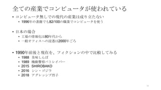 全ての産業でコンピュータが使われている
• コンピュータ無しでの現代の産業は成り立たない
• 1996年の書籍でも82/100の職業でコンピュータを使う
• 日本の場合
• 工場の情報化は80年代から
• 一般オフィスへの浸透は2000年ごろ
• 1990年前後と現在を、フィクションの中で比較してみる
• 1988 美味しんぼ
• 1989 機動警察パトレイバー
• 2015 SHIROBAKO
• 2016 シン・ゴジラ
• 2018 アグレッシブ烈子
16
 
