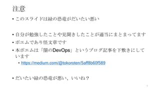 注意
• このスライドは緑の恐竜がだいたい悪い
• 自分が勉強したことや見聞きしたことが適当にまとまってます
• ポエムであり怪文章です
• 本ポエムは「闇のDevOps」というブログ記事を下敷きにして
います
• https://medium.com/@tokoroten/5aff8b60f589
• だいたい緑の恐竜が悪い、いいね？
4
 