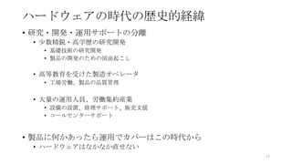 ハードウェアの時代の歴史的経緯
• 研究・開発・運用サポートの分離
• 少数精鋭・高学歴の研究開発
• 基礎技術の研究開発
• 製品の開発のための図面起こし
• 高等教育を受けた製造オペレータ
• 工場労働、製品の品質管理
• 大量の運用人員、労働集約産業
• 設備の設置、修理サポート、販売支援
• コールセンターサポート
• 製品に何かあったら運用でカバーはこの時代から
• ハードウェアはなかなか直せない
44
 