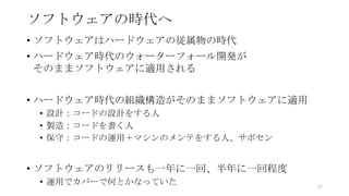 ソフトウェアの時代へ
• ソフトウェアはハードウェアの従属物の時代
• ハードウェア時代のウォーターフォール開発が
そのままソフトウェアに適用される
• ハードウェア時代の組織構造がそのままソフトウェアに適用
• 設計：コードの設計をする人
• 製造：コードを書く人
• 保守：コードの運用＋マシンのメンテをする人、サポセン
• ソフトウェアのリリースも一年に一回、半年に一回程度
• 運用でカバーで何とかなっていた 45
 