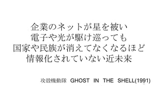 企業のネットが星を被い
電子や光が駆け巡っても
国家や民族が消えてなくなるほど
情報化されていない近未来
攻殻機動隊 GHOST IN THE SHELL(1991)46
 