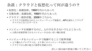 余談：クラウドと仮想化って何が違うの？
• 仮想化：基礎技術、1960年代からあった
• 分散処理：基礎技術、1960年代からあった
• クラウド：提供形態、2006年ごろから
• クラウドは仮想化されたコンピューティング資源が、APIを経由してプログ
ラマブルになったサービス
• コンピュータを制御するのに、人の手を介さないでもよくなった
• 人間が直接管理できるコンピュータはせいぜい10台程度
• コンピュータをコンピュータで制御することで限界突破
• より優れたプログラマは、より多くのコンピュータを扱える時代
• クラウドは人間の能力の限界を突破させた
50
詳しい話は緑の恐竜に聞いてください
 