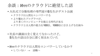 余談：Иττのクラウドに絶望した話
• 入社式で分散処理の専門家のS先生がゲスト公演
• クラウドは人間をエンパワーする
• より優れたプログラマが、
より多くのコンピュータを扱える時代が来る
• クラウドとは人間の能力を100倍、1000倍に引き上げる仕組み
• 社長の講演は全く覚えてなかったけど、
S先生の話は自分に深く刻まれていた
• Иττのクラウドは人間をエンパワーしているか？
• していない → 退職へ
52
 