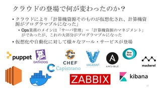 クラウドの登場で何が変わったのか？
• クラウドにより「計算機資源そのものが仮想化され、計算機資
源がプログラマブルになった」
• Ops業務のメインは「サーバ管理」＝「計算機資源のマネジメント」
がであったが、これの大部分がプログラマブルになった
• 仮想化や自動化に対して様々なツール・サービスが登場
53
 